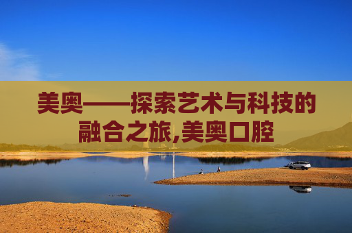 美奥——探索艺术与科技的融合之旅,美奥口腔 美奥——探索艺术与科技的融合之旅,美奥口腔
