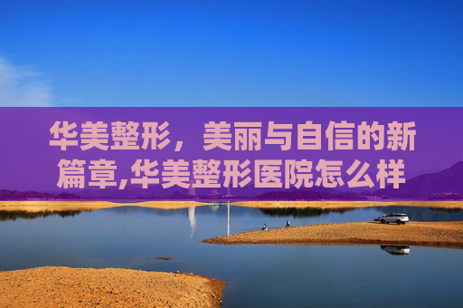 华美整形,美丽与自信的新篇章,华美整形医院怎么样 华美整形,美丽与自信的新篇章,华美整形医院怎么样