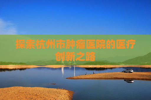 探索杭州市肿瘤医院的医疗创新之路