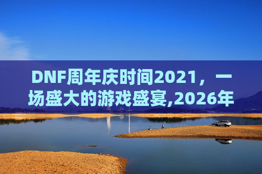 DNF周年庆时间2021，一场盛大的游戏盛宴,2026年DNF周年庆时间