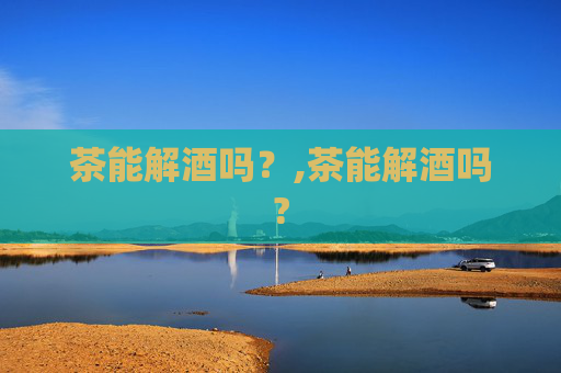 茶能解酒吗？,茶能解酒吗?