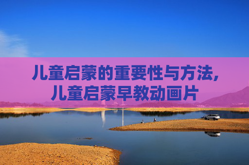 儿童启蒙的重要性与方法,儿童启蒙早教动画片 儿童启蒙的重要性与方法,儿童启蒙早教动画片