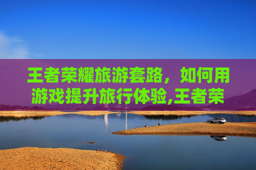 王者荣耀旅游套路，如何用游戏提升旅行体验,王者荣耀旅游套路是什么