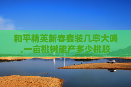 和平精英新春套装几率大吗,一亩桃树能产多少桃胶 和平精英新春套装几率大吗,一亩桃树能产多少桃胶