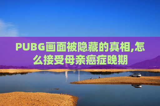 PUBG画面被隐藏的真相,怎么接受母亲癌症晚期