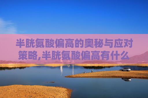 半胱氨酸偏高的奥秘与应对策略,半胱氨酸偏高有什么症状