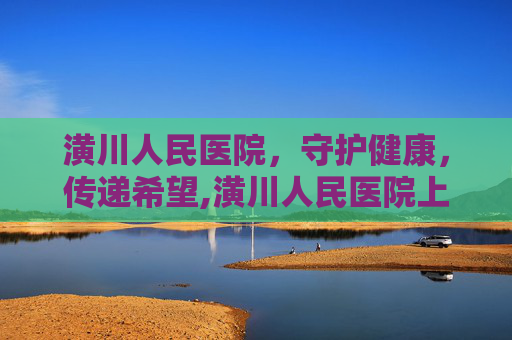 潢川人民医院，守护健康，传递希望,潢川人民医院上班时间
