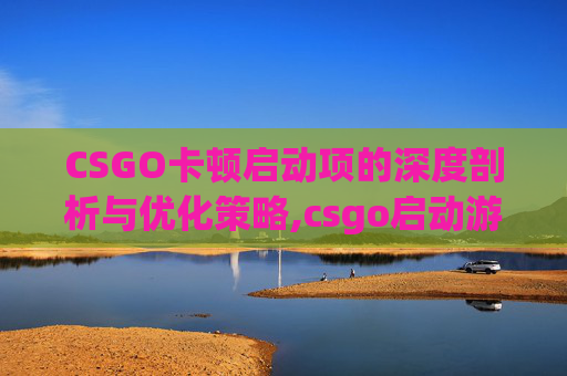 CSGO卡顿启动项的深度剖析与优化策略,csgo启动游戏就卡死