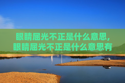 眼睛屈光不正是什么意思,眼睛屈光不正是什么意思有什么危害
