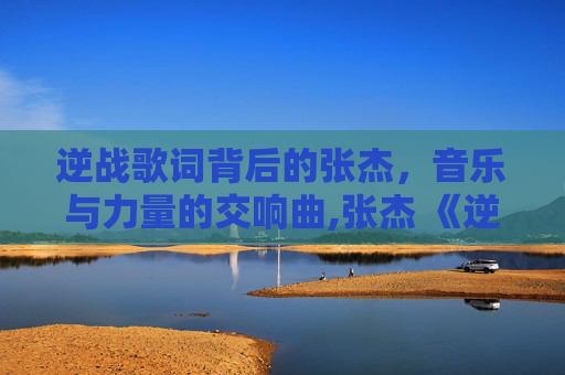 逆战歌词背后的张杰,音乐与力量的交响曲,张杰 《逆战》歌词含义 逆战歌词背后的张杰,音乐与力量的交响曲,张杰 《逆战》歌词含义