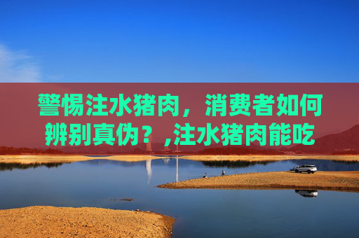 警惕注水猪肉，消费者如何辨别真伪？,注水猪肉能吃吗