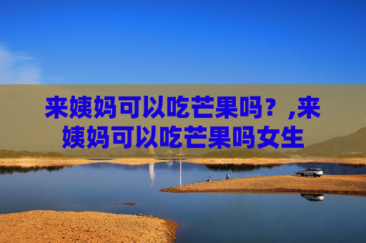 来姨妈可以吃芒果吗？,来姨妈可以吃芒果吗女生