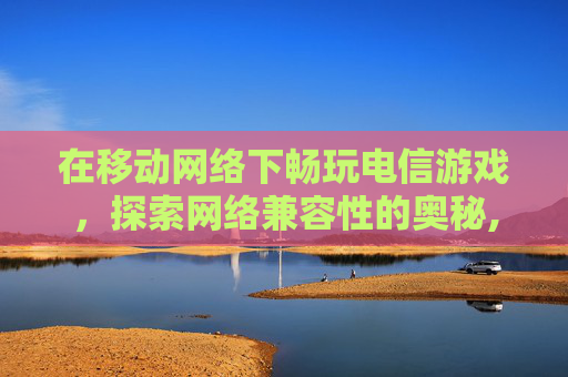 在移动网络下畅玩电信游戏，探索网络兼容性的奥秘,移动网玩英雄联盟是不是很卡