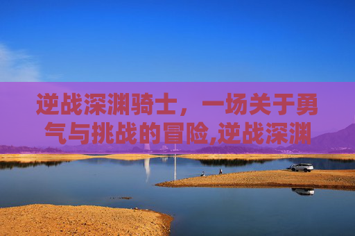 逆战深渊骑士，一场关于勇气与挑战的冒险,逆战深渊技能搭配2026最新