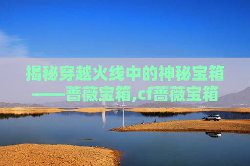 揭秘穿越火线中的神秘宝箱——蔷薇宝箱,cf蔷薇宝箱开出cf点概率