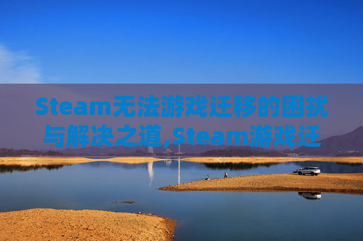 Steam无法游戏迁移的困扰与解决之道,Steam游戏迁移