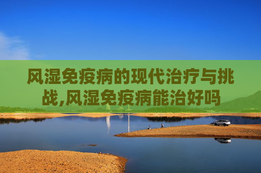 风湿免疫病的现代治疗与挑战,风湿免疫病能治好吗 风湿免疫病的现代治疗与挑战,风湿免疫病能治好吗