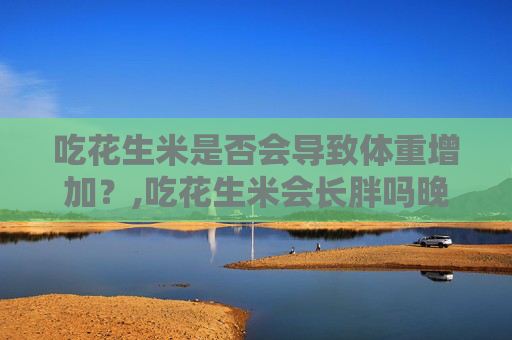 吃花生米是否会导致体重增加？,吃花生米会长胖吗晚上