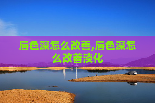 唇色深怎么改善,唇色深怎么改善淡化