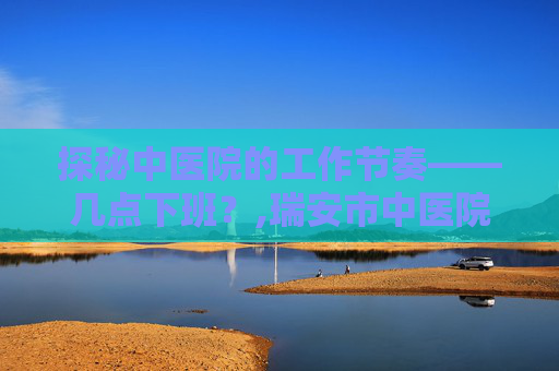 探秘中医院的工作节奏——几点下班？,瑞安市中医院几点下班