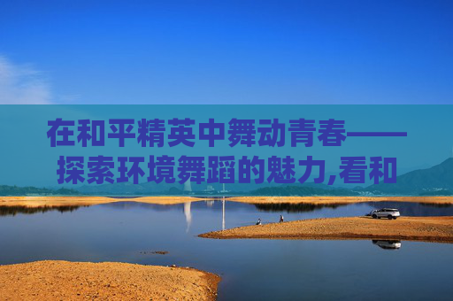 在和平精英中舞动青春——探索环境舞蹈的魅力,看和平精英环境舞蹈的感受 在和平精英中舞动青春——探索环境舞蹈的魅力,看和平精英环境舞蹈的感受