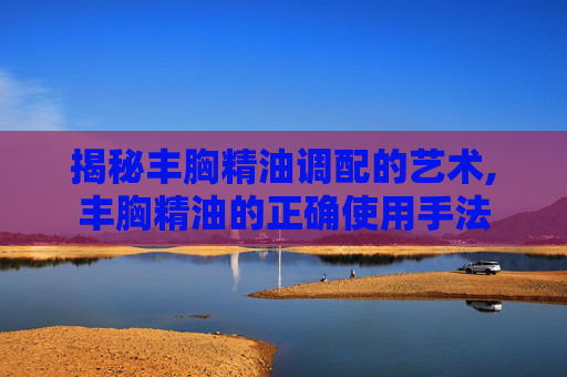 揭秘丰胸精油调配的艺术,丰胸精油的正确使用手法 揭秘丰胸精油调配的艺术,丰胸精油的正确使用手法