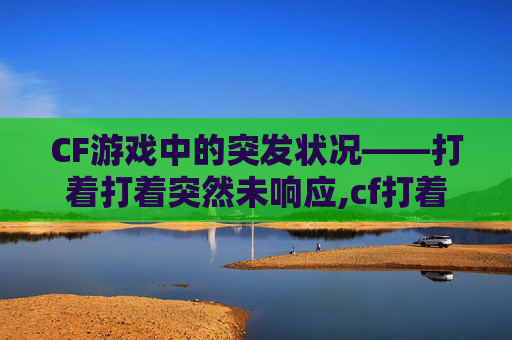 CF游戏中的突发状况——打着打着突然未响应,cf打着打着突然未响应了