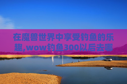 在魔兽世界中享受钓鱼的乐趣,wow钓鱼300以后去哪学
