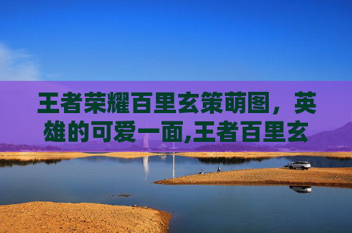 王者荣耀百里玄策萌图,英雄的可爱一面,王者百里玄策图片 王者荣耀百里玄策萌图,英雄的可爱一面,王者百里玄策图片