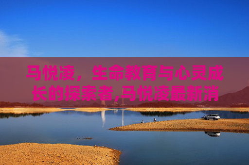 马悦凌,生命教育与心灵成长的探索者,马悦凌最新消息 马悦凌,生命教育与心灵成长的探索者,马悦凌最新消息