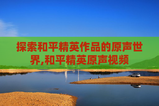 探索和平精英作品的原声世界,和平精英原声视频 探索和平精英作品的原声世界,和平精英原声视频