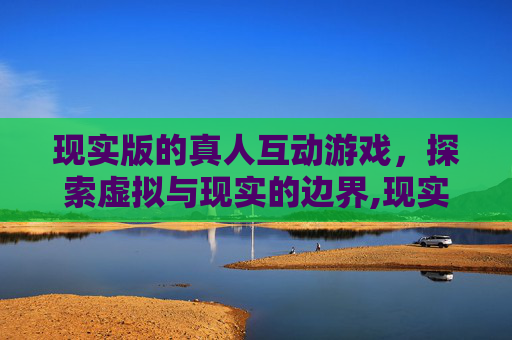 现实版的真人互动游戏,探索虚拟与现实的边界,现实版的真人互动游戏大全 现实版的真人互动游戏,探索虚拟与现实的边界,现实版的真人互动游戏大全