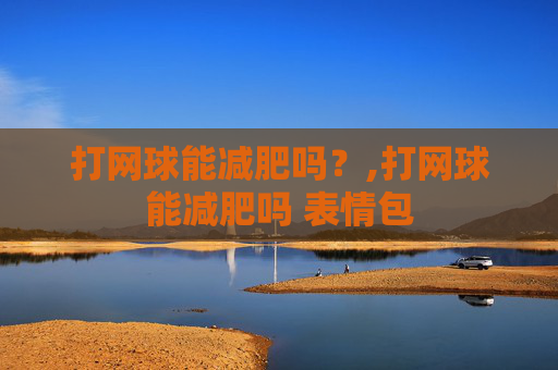 打网球能减肥吗？,打网球能减肥吗 表情包