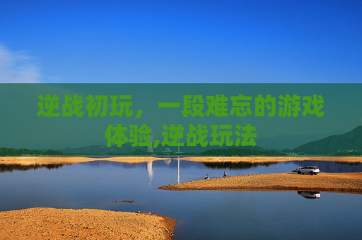 逆战初玩,一段难忘的游戏体验,逆战玩法 逆战初玩,一段难忘的游戏体验,逆战玩法