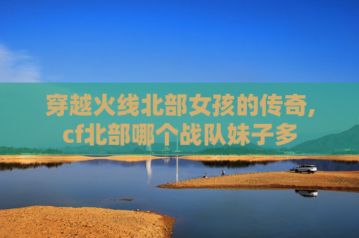 穿越火线北部女孩的传奇,cf北部哪个战队妹子多 穿越火线北部女孩的传奇,cf北部哪个战队妹子多