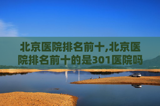 北京医院排名前十,北京医院排名前十的是301医院吗 北京医院排名前十,北京医院排名前十的是301医院吗