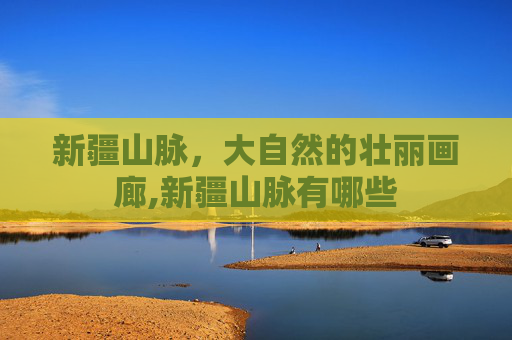 新疆山脉,大自然的壮丽画廊,新疆山脉有哪些 新疆山脉,大自然的壮丽画廊,新疆山脉有哪些