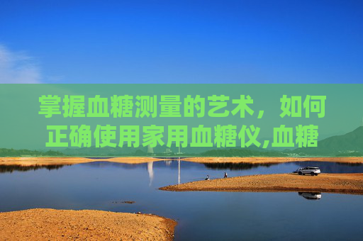 掌握血糖测量的艺术,如何正确使用家用血糖仪,血糖测量仪器 掌握血糖测量的艺术,如何正确使用家用血糖仪,血糖测量仪器