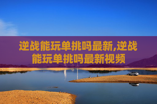 逆战能玩单挑吗最新,逆战能玩单挑吗最新视频 逆战能玩单挑吗最新,逆战能玩单挑吗最新视频