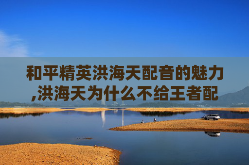 和平精英洪海天配音的魅力,洪海天为什么不给王者配音了