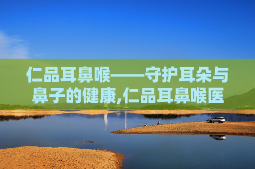 仁品耳鼻喉——守护耳朵与鼻子的健康,仁品耳鼻喉医院怎么样