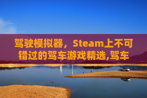 驾驶模拟器，Steam上不可错过的驾车游戏精选,驾车游戏模拟器