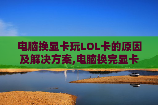 电脑换显卡玩LOL卡的原因及解决方案,电脑换完显卡玩游戏还卡