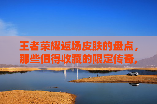 王者荣耀返场皮肤的盘点，那些值得收藏的限定传奇,王者荣耀返场活动