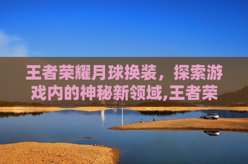王者荣耀月球换装，探索游戏内的神秘新领域,王者荣耀月球换装视频