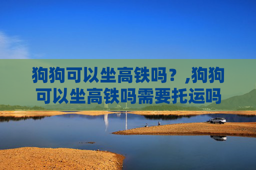 狗狗可以坐高铁吗？,狗狗可以坐高铁吗需要托运吗