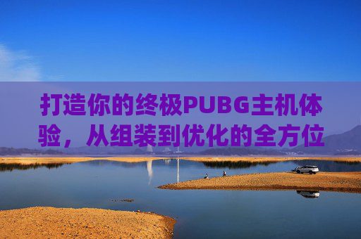 打造你的终极PUBG主机体验，从组装到优化的全方位指南,pubg主机端