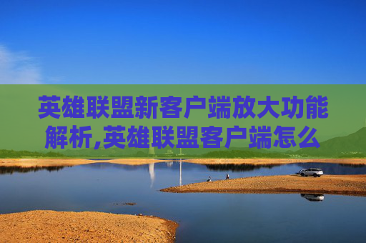 英雄联盟新客户端放大功能解析,英雄联盟客户端怎么放大