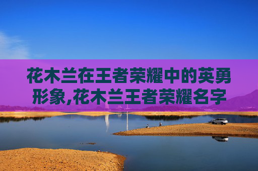 花木兰在王者荣耀中的英勇形象,花木兰王者荣耀名字怎么取