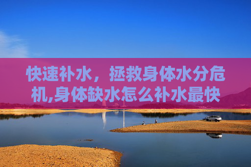 快速补水，拯救身体水分危机,身体缺水怎么补水最快的速度中医